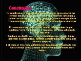 Conclusión En conclusión en estos temas planteados nos da a conocer las formas tan maravillosas que tiene el cerebro de funcionar y como cada una de sus partes controlan todo el cuerpo, tanto como nuestras actividades motrices, las emociones, nuestros sentidos etc. El como nuestro cerebro tiene mucha mayor potencia que cualquier otra computadora o maquina, por mas sofisticada que esta sea. También nos hablo acerca de las inteligencias, y como todos podemos desarrollarlas, aunque siempre habrá una en la que seamos mejores. Y el como el tener una alimentación balanceada combinada con ejercicio nos ayuda a tener un mejor funcionamiento en el cerebro . 