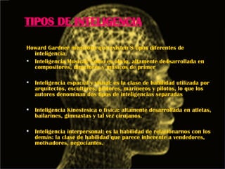 TIPOS DE INTELIGENCIA Howard Gardner menciona que existen 8 tipos diferentes de inteligencia: Inteligencia Musical: Como es obvio, altamente de4sarrollada en compositores, directores y músicos de primer  Inteligencia espacial y visual: es la clase de habilidad utilizada por arquitectos, escultores, pintores, marineros y pilotos, lo que los autores denominan dos tipos de inteligencias separadas  Inteligencia Kinestesica o física: altamente desarrollada en atletas, bailarines, gimnastas y tal vez cirujanos. Inteligencia interpersonal: es la habilidad de relacionarnos con los demás: la clase de habilidad que parece inherente a vendedores, motivadores, negociantes. 