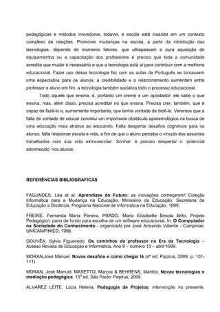 pedagógicas e métodos inovadores, todavia, a escola está inserida em um contexto
complexo de relações. Promover mudanças na escola, a partir da introdução das
tecnologias, depende de inúmeros fatores, que ultrapassam a pura aquisição de
equipamentos ou a capacitação dos professores é preciso que toda a comunidade
acredite que mudar é necessário e que a tecnologia está aí para contribuir com a melhoria
educacional. Fazer uso dessa tecnologia fez com as aulas de Português se tornassem
uma expectativa para os alunos, a credibilidade e o relacionamento aumentam entre
professor e aluno em fim, a tecnologia também socializa todo o processo educacional.
      Todo aquele que ensina, é, portanto um crente e um apostador: ele sabe o que
ensina, mas, além disso, precisa acreditar no que ensina. Precisa crer, também, que é
capaz de fazê-lo e, sumamente importante, que tenha vontade de fazê-lo. Veremos que a
falta de vontade de educar constitui um importante obstáculo epistemológico na busca de
uma educação mais atrativa ao educando. Falta despertar desafios cognitivos para os
alunos, falta relacionar escola e vida, a fim de que o aluno perceba o vínculo dos assuntos
trabalhados com sua vida extra-escolar. Sonhar: é preciso despertar o ‘potencial
adormecido’ nos alunos.




REFERÊNCIAS BIBLIOGRAFICAS


FAGUNDES, Léa et al. Aprendizes do Futuro: as inovações começaram! Coleção
Informática para a Mudança na Educação. Ministério da Educação. Secretaria da
Educação a Distância. Programa Nacional de Informática na Educação, 1999.

FREIRE, Fernanda Maria Pereira, PRADO, Maria Elízabette Brisola Brito. Projeto
Pedagógico: pano de fundo para escolha de um software educacional, In. O Computador
na Sociedade do Conhecimento - organizado por José Armando Valente - Campinas:
UNICAMP/NIED, 1996.

GOUVÊA, Sylvia Figueiredo. Os caminhos do professor na Era da Tecnologia –
Acesso Revista de Educação e Informática, Ano 9 – número 13 – abril 1999.

MORAN,José Manuel. Novos desafios e como chegar lá (4ª ed, Papirus, 2009, p. 101-
111)

MORAN, José Manuel, MASETTO, Marcos & BEHRENS, Marilda. Novas tecnologias e
mediação pedagógica. 15a ed. São Paulo: Papirus, 2008.

ALVAREZ LEITE, Lúcia Helena, Pedagogia de Projetos: intervenção no presente.
 