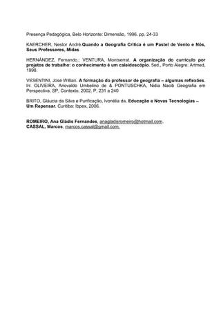 Presença Pedagógica, Belo Horizonte: Dimensão, 1996. pp. 24-33

KAERCHER, Nestor André.Quando a Geografia Crítica é um Pastel de Vento e Nós,
Seus Professores, Midas

HERNÁNDEZ, Fernando.; VENTURA, Montserrat. A organização do currículo por
projetos de trabalho: o conhecimento é um caleidoscópio. 5ed., Porto Alegre: Artmed,
1998.

VESENTINI, José Willian. A formação do professor de geografia – algumas reflexões.
In: OLIVEIRA, Ariovaldo Umbelino de & PONTUSCHKA, Nidia Nacib Geografia em
Perspectiva. SP, Contexto, 2002. P, 231 a 240

BRITO, Gláucia da Silva e Purificação, Ivonélia da. Educação e Novas Tecnologias –
Um Repensar. Curitiba: Ibpex, 2006.


ROMEIRO, Ana Gládis Fernandes, anagladisromeiro@hotmail.com.
CASSAL, Marcos, marcos.cassal@gmail.com.
 