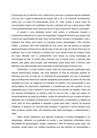 incorporação de um elemento novo. Desta forma, para que o resultado seja de qualidade,
uma vez que o papel fundamental da escola, não é só o de transmitir conhecimento,
sendo que, os meios de comunicações como TV, rádio, jornais e outros meios de
comunicações o fazem com qualidade, mas sim, o de fazer com que o aluno pense, reflita
e faça questionamentos como: para que serve? O que vai aprender? Qual é o seu papel?
         A escola é uma instituição social, onde alunos e professores buscam o
conhecimento sempre em um clima de cooperação, interagindo de forma que quanto mais
o aluno tiver oportunidade de expor seus conhecimentos, dúvidas e curiosidades, mais o
professor terá dados para intervir no processo ensino aprendizagem. Para Gouvêa,
(1999), o professor será mais importante do que nunca, pois ele precisa se apropriar
dessa tecnologia e introduzi-la na sala de aula, no seu dia a dia, da mesma forma que um
professor, que um dia, introduziu o primeiro livro numa escola e teve de começar a lidar
de modo diferente com o conhecimento, sem deixar as outras tecnologias de
comunicação de lado. O ensino deve continuar com a mesma forma, o aprender pela
palavra, pelo gesto, pela emoção, pela afetividade, pelos textos lidos e escritos, pela
televisão, mas agora também pelo computador e pela informação em tempo real.
         Atualmente, o mundo moderno requer cada vez mais pessoas qualificadas para
exercer determinadas funções, não seria diferente na área de educação partindo do
0princípio que tudo se inicia em um ambiente de aprendizagem, por isso, é necessário
que os profissionais dessa área, estejam atualizados para preparar os jovens de hoje com
condições de suprir as exigências do mercado de trabalho, hora apresentadas e com
oportunidades de desenvolver habilidades e competências que vão auxiliá-lo na sua
preparação para a vida e atender a nova demanda de mercado de trabalho. Fazer uso
dos recursos tecnológicos na escola é mais do que um fato, é algo que requer um
comprometimento por parte do professor, a partir do momento em que um plano de aula é
elaborado com o propósito de desenvolver o conhecimento, a criatividade e a reflexão do
aluno, esta se torna agradável e desperta o gosto pelo saber. Usufruir de recursos
midiáticos, é descobrir um caminho para socializar, é aprender e vencer desafios, pois
tanto professor quanto aluno vão perdendo esse medo tecnológico e redescobrindo o
saber.
         Neste estudo, destaca-se que algumas mudanças na prática pedagógica e na
metodologia, melhoram na qualidade do ensino e que problemas enfrentados como
dificuldades de aprendizagem, evasão, repetência e falta de interesse pelas aulas, são
causados, muitas vezes, por modelos educativos que não atendem as necessidades e
 