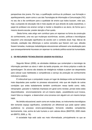 perspectivas dos jovens. Por isso, a qualificação contínua do professor, sua formação e
aperfeiçoamento, assim como o uso das Tecnologias de Informação e Comunicação (TIC)
no seu dia a dia contribuem para a qualidade de ensino que todos buscam, visto que,
hoje, a proposta de educação não é mais aquela em que através de aulas expositivas, o
papel do professor era ensinar corrigir e manter a disciplina e ao aluno, de forma que o
mesmo deveria escutar, prestar atenção e ficar quieto.
         Desta forma, este artigo vem contribuir para um repensar na forma da construção
do conhecimento, uma vez que mudanças econômicas, sociais, políticas e tecnológicas
requerem uma educação significativa de acordo com o contexto atual, hoje, fala-se de
inclusão, aceitação das diferenças e outros conceitos que fizeram com que, atitudes
fossem tomadas, mudanças metodológicas educacionais sofressem uma atualização para
que consequentemente houvesse um repensar no contexto político-social da humanidade.



2. OS RECURSOS TECNOLÓGICOS USADOS NA ESCOLA


         Segundo Moran (2006), as atividades didáticas que contemplam a tecnologia da
informação permitem ao aluno ir além da tarefa proposta, em ritmos próprios e estilo de
aprendizagem. Os alunos são dotados de inteligência múltipla e podem ser despertados
para colocar suas habilidades e competências a serviço da produção do conhecimento
individual e coletivo.
         É indiscutível que o computador ocupa um lugar de destaque entre as ferramentas
mais disputadas para auxiliar no processo educacional, visto que ele dispõe de outras
condições que antes isoladamente também contribuíam nessa tarefa como: rádio,
retroprojetor, gravador e materiais impressos em geral como revistas ,jornais todos estes
disponibilizados sincronizadamente em um mesmo objeto, possibilitando ouvir música,
inserir fotos ou imagens e desenvolver uma conversa com alguém em um mesmo tempo
hábil.
         No âmbito educacional, assim como em muitas áreas, os instrumentos tecnológicos
têm tomando espaço significativo, constituindo um diferencial que pode operar saltos
qualitativos   no   processo   ensino-aprendizagem,   formando   cidadãos   competentes
tecnicamente, mas, acima de tudo humano e com valores éticos (BASTOS, 2000 citado
em BRITO, 2006, p. 18).
         A sociedade hoje está cada vez mais informatizada, principalmente no que se
 