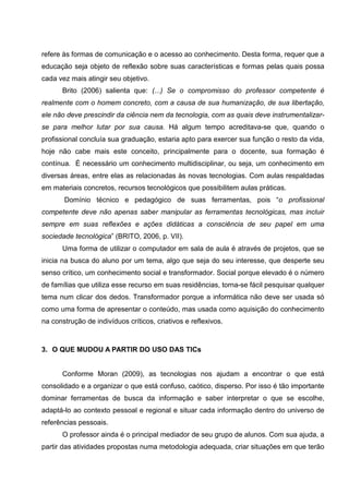 refere às formas de comunicação e o acesso ao conhecimento. Desta forma, requer que a
educação seja objeto de reflexão sobre suas características e formas pelas quais possa
cada vez mais atingir seu objetivo.
      Brito (2006) salienta que: (...) Se o compromisso do professor competente é
realmente com o homem concreto, com a causa de sua humanização, de sua libertação,
ele não deve prescindir da ciência nem da tecnologia, com as quais deve instrumentalizar-
se para melhor lutar por sua causa. Há algum tempo acreditava-se que, quando o
profissional concluía sua graduação, estaria apto para exercer sua função o resto da vida,
hoje não cabe mais este conceito, principalmente para o docente, sua formação é
contínua. É necessário um conhecimento multidisciplinar, ou seja, um conhecimento em
diversas áreas, entre elas as relacionadas às novas tecnologias. Com aulas respaldadas
em materiais concretos, recursos tecnológicos que possibilitem aulas práticas.
       Domínio técnico e pedagógico de suas ferramentas, pois “o profissional
competente deve não apenas saber manipular as ferramentas tecnológicas, mas incluir
sempre em suas reflexões e ações didáticas a consciência de seu papel em uma
sociedade tecnológica” (BRITO, 2006, p. VII).
      Uma forma de utilizar o computador em sala de aula é através de projetos, que se
inicia na busca do aluno por um tema, algo que seja do seu interesse, que desperte seu
senso crítico, um conhecimento social e transformador. Social porque elevado é o número
de famílias que utiliza esse recurso em suas residências, torna-se fácil pesquisar qualquer
tema num clicar dos dedos. Transformador porque a informática não deve ser usada só
como uma forma de apresentar o conteúdo, mas usada como aquisição do conhecimento
na construção de indivíduos críticos, criativos e reflexivos.



3. O QUE MUDOU A PARTIR DO USO DAS TICs


      Conforme Moran (2009), as tecnologias nos ajudam a encontrar o que está
consolidado e a organizar o que está confuso, caótico, disperso. Por isso é tão importante
dominar ferramentas de busca da informação e saber interpretar o que se escolhe,
adaptá-lo ao contexto pessoal e regional e situar cada informação dentro do universo de
referências pessoais.
      O professor ainda é o principal mediador de seu grupo de alunos. Com sua ajuda, a
partir das atividades propostas numa metodologia adequada, criar situações em que terão
 