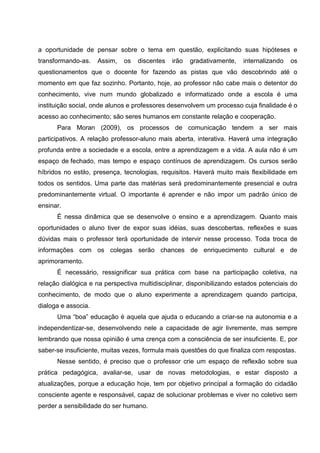 a oportunidade de pensar sobre o tema em questão, explicitando suas hipóteses e
transformando-as.    Assim,   os   discentes   irão   gradativamente,   internalizando   os
questionamentos que o docente for fazendo as pistas que vão descobrindo até o
momento em que faz sozinho. Portanto, hoje, ao professor não cabe mais o detentor do
conhecimento, vive num mundo globalizado e informatizado onde a escola é uma
instituição social, onde alunos e professores desenvolvem um processo cuja finalidade é o
acesso ao conhecimento; são seres humanos em constante relação e cooperação.
      Para Moran (2009), os processos de comunicação tendem a ser mais
participativos. A relação professor-aluno mais aberta, interativa. Haverá uma integração
profunda entre a sociedade e a escola, entre a aprendizagem e a vida. A aula não é um
espaço de fechado, mas tempo e espaço contínuos de aprendizagem. Os cursos serão
híbridos no estilo, presença, tecnologias, requisitos. Haverá muito mais flexibilidade em
todos os sentidos. Uma parte das matérias será predominantemente presencial e outra
predominantemente virtual. O importante é aprender e não impor um padrão único de
ensinar.
      É nessa dinâmica que se desenvolve o ensino e a aprendizagem. Quanto mais
oportunidades o aluno tiver de expor suas idéias, suas descobertas, reflexões e suas
dúvidas mais o professor terá oportunidade de intervir nesse processo. Toda troca de
informações com os colegas serão chances de enriquecimento cultural e de
aprimoramento.
      É necessário, ressignificar sua prática com base na participação coletiva, na
relação dialógica e na perspectiva multidisciplinar, disponibilizando estados potenciais do
conhecimento, de modo que o aluno experimente a aprendizagem quando participa,
dialoga e associa.
      Uma “boa” educação é aquela que ajuda o educando a criar-se na autonomia e a
independentizar-se, desenvolvendo nele a capacidade de agir livremente, mas sempre
lembrando que nossa opinião é uma crença com a consciência de ser insuficiente. E, por
saber-se insuficiente, muitas vezes, formula mais questões do que finaliza com respostas.
      Nesse sentido, é preciso que o professor crie um espaço de reflexão sobre sua
prática pedagógica, avaliar-se, usar de novas metodologias, e estar disposto a
atualizações, porque a educação hoje, tem por objetivo principal a formação do cidadão
consciente agente e responsável, capaz de solucionar problemas e viver no coletivo sem
perder a sensibilidade do ser humano.
 
