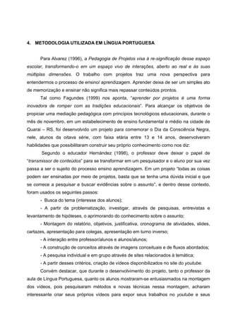 4. METODOLOGIA UTILIZADA EM LÍNGUA PORTUGUESA


      Para Alvarez (1996), a Pedagogia de Projetos visa à re-significação desse espaço
escolar, transformando-o em um espaço vivo de interações, aberto ao real e às suas
múltiplas dimensões. O trabalho com projetos traz uma nova perspectiva para
entendermos o processo de ensino/ aprendizagem. Aprender deixa de ser um simples ato
de memorização e ensinar não significa mais repassar conteúdos prontos.
      Tal como Fagundes (1999) nos aponta, “aprender por projetos é uma forma
inovadora de romper com as tradições educacionais”. Para alcançar os objetivos de
propiciar uma mediação pedagógica com princípios tecnológicos educacionais, durante o
mês de novembro, em um estabelecimento de ensino fundamental e médio na cidade de
Quarai – RS, foi desenvolvido um projeto para comemorar o Dia da Consciência Negra,
nele, alunos da oitava série, com faixa etária entre 13 e 14 anos, desenvolveram
habilidades que possibilitaram construir seu próprio conhecimento como nos diz:
       Segundo o educador Hernández (1998), o professor deve deixar o papel de
“transmissor de conteúdos” para se transformar em um pesquisador e o aluno por sua vez
passa a ser o sujeito do processo ensino aprendizagem. Em um projeto “todas as coisas
podem ser ensinadas por meio de projetos, basta que se tenha uma dúvida inicial e que
se comece a pesquisar e buscar evidências sobre o assunto”, e dentro desse contexto,
foram usados os seguintes passos:
      - Busca do tema (interesse dos alunos);
      - A partir da problematização, investigar, através de pesquisas, entrevistas e
levantamento de hipóteses, o aprimorando do conhecimento sobre o assunto;
      - Montagem do relatório, objetivos, justificativa, cronograma de atividades, slides,
cartazes, apresentação para colegas, apresentação em turno inverso;
      - A interação entre professor/alunos e alunos/alunos;
      - A construção de conceitos através de imagens conceituais e de fluxos abordados;
      - A pesquisa individual e em grupo através de sites relacionados à temática;
      - A partir desses critérios, criação de vídeos disponibilizados no site do youtube.
      Convém destacar, que durante o desenvolvimento do projeto, tanto o professor da
aula de Língua Portuguesa, quanto os alunos mostraram-se entusiasmados na montagem
dos vídeos, pois pesquisaram métodos e novas técnicas nessa montagem, acharam
interessante criar seus próprios vídeos para expor seus trabalhos no youtube e seus
 