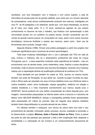 resultados, com isso interagiram com a máquina e com outros sujeitos, a sala de
informática da escola pode ser de grande utilidade, pois conta com um número relevante
de computadores ,onde alunos confortavelmente usufruem dos mesmos, interligados em
uma TV de 45 polegadas e um datashow, sendo que com essa metodologia, os alunos
da 8ª série com idade entre 13 e 14 anos, sentiram-se agentes de seu próprio
conhecimento no decorrer de todo o trabalho, que finalizou com apresentação a toda
comunidade escolar em um auditório na própria escola, convém acrescentar que em
virtude da grande maioria possuir um computador em casa, assim como outros recursos
tecnológicos ,tornou-se facilitado o acesso aos mesmos, assim como          fazer uso de
ferramentas como youtube, Google, orkut.
         Segundo Álvares (1996): Pensar uma prática pedagógica a partir dos projetos traz
mudanças significativas para o processo de ensino/ aprendizagem.
         Toda essa mudança metodológica com o uso e aplicação das TICs em sala de
aula, motivou e melhorou não só o desempenho profissional das aulas de Língua
Portuguesa, que é     a área específica mostrada nesta experiência de trabalho , mas um
envolvimento com as demais áreas, como matemática, artes, história e outras disciplinas
envolvidas, onde os alunos recorreram aos recursos tecnológicos, havendo uma mudança
valiosa com a capacitação através da qualificação profissional do professor em TICs.
         Outra atividade em que também foi usado as TICs, ocorreu na mesma escola,
também nas aulas de Português, só que desta vez durante os jogos mundiais da copa,
onde a África pode ser estudada nos seus mínimos detalhes,como sua influência sobre a
cultura brasileira, assim como localização, espaço geográfico, distância em relação a
cidades brasileiras e o mais importante acontecimento que marcou aquele povo o
APARTAIT, alunos puderam ter uma melhor compreensão da cultura daquele povo, com
imagens emocionantes pesquisadas na internet assim como a bravura e o heroísmo de
lideres como NELSON MANDELA, danças e coreografias perfeitas foram apresentadas
após pesquisadas em vídeos do youtube, logo em seguida seus próprios trabalhos
também foram disponibilizados no youtube através de seu vídeos.
         Foi utilizado também a webquest, com alunos da oitava série com todo o seu
procedimento de clientela, introdução, tarefa, processo, recurso, avaliação e conclusão, e
foi desenvolvido o projeto: Músicas, Artes e Poesias Sobem ao Palco. Como a poesia
faz parte da vida das pessoas que apreciam o belo e têm imaginação fértil, despertar a
sensibilidade e a valorização do ser humano é um comprometimento educacional de
todos.
 
