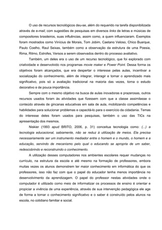 O uso de recursos tecnológicos deu-se, além do requerido na tarefa disponibilizada
através de e-mail, com sugestões de pesquisas em diversos links de letras e músicas de
compositores brasileiros, suas influências, assim como, a quem influenciaram. Exemplos
foram mostrados como Vinícius de Morais, Tom Jobim, Caetano Veloso, Chico Buarque,
Paulo Coelho, Raul Seixas, também como a observação da estrutura de uma Poesia,
Rima, Ritmo, Estrofes, Versos a serem observados dentro do processo avaliativo.
       Também, um deles era o uso de um recurso tecnológico, que foi explorado com
criatividade e desenvolvido nos programas movie maker e Power Point. Dessa forma os
objetivos foram alcançados, que era despertar o interesse pelas aulas, incentivar a
socialização do conhecimento, além de integrar, interagir e tornar o aprendizado mais
significativo, pois só a avaliação tradicional na maioria das vezes, torna o estudo
decorativo e de pouca importância.
       Sempre com o mesmo objetivo na busca de aulas inovadoras e prazerosas, outros
recursos usados foram às atividades que fizessem com que a classe assimilasse o
conteúdo através de gincanas educativas em sala de aula, mobilizando competências e
habilidades para solucionar problemas e capacitá-lo para o exercício da cidadania. Temas
do interesse deles foram usados para pesquisas, também o uso das TICs na
apresentação dos mesmos.
       Niskier (1993 apud BRITO, 2006, p. 31) conceitua tecnologia como: (...) a
tecnologia educacional, sabiamente, não se reduz à utilização de meios. Ela precisa
necessariamente ser um instrumento mediador entre o homem e o mundo, o homem e a
educação, servindo de mecanismo pelo qual o educando se apropria de um saber,
redescobrindo e reconstruindo o conhecimento.
       A utilização desses computadores nos ambientes escolares requer mudanças no
currículo, na estrutura da escola e até mesmo na formação de professores, embora
muitas vezes os alunos demonstrem ter maior conhecimento em informática do que os
professores, isso não faz com que o papel do educador tenha menos importância no
desenvolvimento da aprendizagem. O papel do professor nestas atividades onde o
computador é utilizado como meio de informatizar os processos de ensino é orientar e
propiciar a vivência de uma experiência, através de sua intervenção pedagógica ele age
de forma a tornar o conhecimento significativo e o saber é construído pelos alunos na
escola, no cotidiano familiar e social.
 
