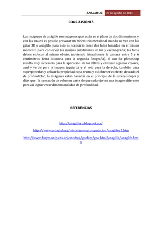 [ANAGLIFOS] 29 de agosto de 2013

CONCLUSIONES

Las imágenes de anáglifo son imágenes que están en el plano de dos dimensiones y
con las cuales es posible provocar un efecto tridimensional cuando se ven con las
gafas 3D o anáglifo, para esto es necesario tener dos fotos tomadas en el mismo
momento para conservar las mismas condiciones de luz y escenografía; las fotos
deben enfocar al mismo objeto, moviendo lateralmente la cámara entre 5 y 6
centímetros (esta distancia para la segunda fotografía), el uso de photoshop
resulta muy necesario para la aplicación de los filtros y eliminar algunos colores,
azul y verde para la imagen izquierda y el rojo para la derecha, también para
superponerlas y aplicar la propiedad capa trama y así obtener el efecto deseado el
de profundidad, la imágenes están basadas en el principio de la estereoscopía y
dice que la sensación de volumen parte de que cada ojo vea una imagen diferente
para así lograr crear dimensionalidad de profundidad.

REFERENCIAS

http://anaglifero.blogspot.mx/
http://www.espacial.org/miscelaneas/computacion/anaglifos1.htm
http://www.fcnym.unlp.edu.ar/catedras/geofoto/geo_html/anaglifo/anaglifo.htm
l

 