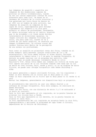 Las imágenes de anaglifo o anaglifos son
imágenes de dos dimensiones capaces de
provocar un efecto tridimensional, cuando
se ven con lentes especiales (lentes de color
diferente para cada ojo). Se basan en el
fenómeno de síntesis de la visión binocular y
fue patentado por Louis Ducos du Hauron en
el 1891 con el nombre de este artículo. Las
imágenes de anaglifo se componen de dos
capas de color, superimpuestas pero movidas
ligeramente una respecto a la otra para
producir el efecto de profundidad. Usualmente,
el objeto principal está en el centro, mientras
que lo de alrededor y el fondo están movidos
lateralmente en direcciones opuestas. La
imagen contiene dos imágenes filtradas por
color, una para cada ojo. Cuando se ve a
través de las Gafas anaglifo, se revelará una
imagen tridimensional. La corteza visual del
cerebro fusiona esto dentro de la percepción
de una escena con profundidad.
Para crear un anaglifo es primordial tener dos fotos, tomadas en el
mismo momento (para mantener iguales condiciones de luz y de
escenografía); las fotos deben enfocar el mismo objeto, moviendo
lateralmente la cámara entre 3 y 5 cm para la segunda fotografía. El
montaje se puede realizar con un programa muy sencillo, como
Anamaker (que se puede descargar libremente desde el sitio
Xaluvier's 3-D). Estas fotos deben ser tomadas con filtros de forma que
solo capten una parte de la luz recibida tomando como base que la luz
se emite en tres colores, Rojo, verde y azul), si no se dispone de estos
filtros, se puede usar retoque fotográfico como Adobe Photoshop o
gimp.
Los pasos generales a seguir utilizando filtros, son los siguientes :
Tomar la foto derecha con el filtro que no deje pasar el rojo
Tomar la foto izquierda con el filtro que no deje pasar ni el verde ni el
azul
Montar las imágenes, generalmente con diapositivas bajo un proyector.
Un procedimiento más sencillo es usar una cámara digital y un
software de retoque fotográfico. Para este ejemplo, se realizará en
Adobe Photoshop
Tomar las dos fotos, con una distancia de entre 3 y 5 cm enfocando a
un punto en concreto.
Para la foto que representa al ojo izquierdo, en la paleta Canales se
eliminan los colores Azul y Verde.
Para la foto que representa al ojo derecho, en la paleta Canales se
elimina el canal Rojo.
La foto representante del ojo izquierdo se arrastra hasta la otra foto,
superponiéndola y aplicando la propiedad de capa Trama (o Dividir,
dependiendo de la versión de Photoshop).
 