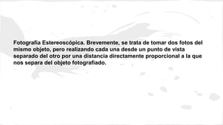 Fotografía Estereoscópica. Brevemente, se trata de tomar dos fotos del 
mismo objeto, pero realizando cada una desde un punto de vista 
separado del otro por una distancia directamente proporcional a la que 
nos separa del objeto fotografiado. 
 