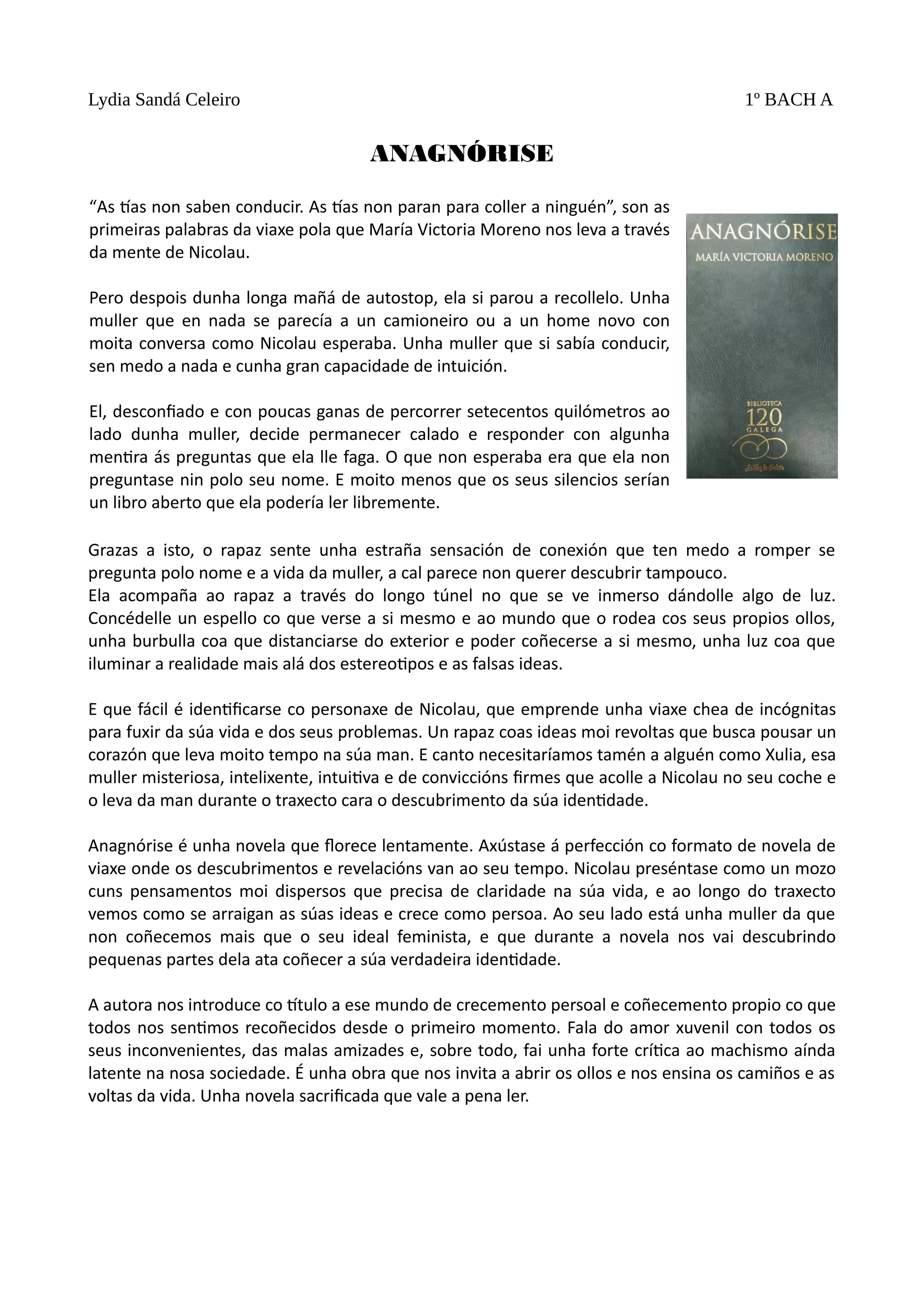 Lydia Sandá Celeiro 1º BACH A
ANAGNÓRISE
Grazas a isto, o rapaz sente unha estraña sensación de conexión que ten medo a romper se
pregunta polo nome e a vida da muller, a cal parece non querer descubrir tampouco.
Ela acompaña ao rapaz a través do longo túnel no que se ve inmerso dándolle algo de luz.
Concédelle un espello co que verse a si mesmo e ao mundo que o rodea cos seus propios ollos,
unha burbulla coa que distanciarse do exterior e poder coñecerse a si mesmo, unha luz coa que
iluminar a realidade mais alá dos estereoƟpos e as falsas ideas.
E que fácil é idenƟficarse co personaxe de Nicolau, que emprende unha viaxe chea de incógnitas
para fuxir da súa vida e dos seus problemas. Un rapaz coas ideas moi revoltas que busca pousar un
corazón que leva moito tempo na súa man. E canto necesitaríamos tamén a alguén como Xulia, esa
muller misteriosa, intelixente, intuiƟva e de conviccións firmes que acolle a Nicolau no seu coche e
o leva da man durante o traxecto cara o descubrimento da súa idenƟdade.
Anagnórise é unha novela que florece lentamente. Axústase á perfección co formato de novela de
viaxe onde os descubrimentos e revelacións van ao seu tempo. Nicolau preséntase como un mozo
cuns pensamentos moi dispersos que precisa de claridade na súa vida, e ao longo do traxecto
vemos como se arraigan as súas ideas e crece como persoa. Ao seu lado está unha muller da que
non coñecemos mais que o seu ideal feminista, e que durante a novela nos vai descubrindo
pequenas partes dela ata coñecer a súa verdadeira idenƟdade.
A autora nos introduce co ơtulo a ese mundo de crecemento persoal e coñecemento propio co que
todos nos senƟmos recoñecidos desde o primeiro momento. Fala do amor xuvenil con todos os
seus inconvenientes, das malas amizades e, sobre todo, fai unha forte críƟca ao machismo aínda
latente na nosa sociedade. É unha obra que nos invita a abrir os ollos e nos ensina os camiños e as
voltas da vida. Unha novela sacrificada que vale a pena ler.
“As ơas non saben conducir. As ơas non paran para coller a ninguén”, son as
primeiras palabras da viaxe pola que María Victoria Moreno nos leva a través
da mente de Nicolau.
Pero despois dunha longa mañá de autostop, ela si parou a recollelo. Unha
muller que en nada se parecía a un camioneiro ou a un home novo con
moita conversa como Nicolau esperaba. Unha muller que si sabía conducir,
sen medo a nada e cunha gran capacidade de intuición.
El, desconfiado e con poucas ganas de percorrer setecentos quilómetros ao
lado dunha muller, decide permanecer calado e responder con algunha
menƟra ás preguntas que ela lle faga. O que non esperaba era que ela non
preguntase nin polo seu nome. E moito menos que os seus silencios serían
un libro aberto que ela podería ler libremente.
 