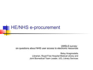 HE/NHS e-procurement
UMSLG survey:
six questions about NHS user access to electronic resources
Betsy Anagnostelis
Librarian, Royal Free Hospital Medical Library and
Joint Biomedical Team Leader, UCL Library Services
 