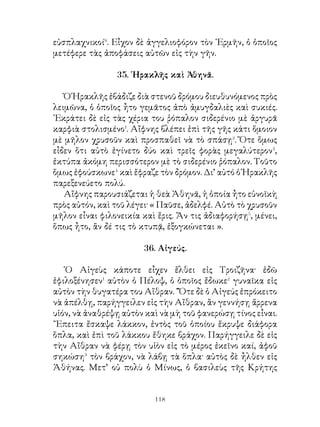 ΜΕΡΟΣ Β΄

                  39. Ὁράτιος Κόκλης.

   Ὅτε οἱ ἐχθροὶ τῆς Ρώμης εἰς τὸν Τίβεριν ἔφθασαν καὶ
ἡτοιμάζοντο νὰ ἐπιτεθοῦν κατὰ τῶν Ρωμαίων, οἱ ὁποῖοι
ἀνθίσταντο εἰς τὴν ἀπέναντι� ὄχθην, ὁ ῾Οράτιος Κόκλης
σταθεὶς εἰς τὸ μέσον τῆς γεφύρας ἀντεστάθη μόνος κατὰ
τῶν ἐχθρῶν. Αὐτὸς σταματημένος� ἀπέκρουσε τοὺς ἐχθροὺς,
ἕως ὅτου οἱ ὄπισθεν αὐτοῦ τὴν γέφυραν κατέκοψαν. Τότε
αὐτὸς ῥιφθεὶς� εἰς τὸν ποταμὸν κολυμβῶν⁴ ἐπλησίασεν⁵ εἰς
τὴν ἀπέναντι ὄχθην χωρὶς νὰ πάθῃ τίποτε. Οἱ Ρωμαῖοι
ἐτοποθέτησαν χαλκῆν εἰκόνα τοῦ ἀνδρὸς εἰς τὸ ἱερὸν
τοῦ ῾Ηφαίστου καὶ τὸ ὄνομα αὐτοῦ παρέδοσαν εἰς τὴν
ἀθανασίαν.

        40. Ἄφιξις τῶν μυρίων εἰς τὴν Ἀρμενίαν.

   Οἱ ῞Ελληνες μετὰ πολλοὺς κόπους φθάνουν ἐν καιρῷ
νυκτὸς εἰς κώμην καὶ διασκορπίζονται� εἰς τὰς οἰκίας, ὅπου
ἐκοιμήθησαν. ῾Ο δὲ ἄρχων τῆς κώμης� ταύτης ἐδείκνυεν
εὐνοϊκὴν διάθεσιν� πρὸς τοὺς ῞Ελληνας· διότι προσκληθεὶς⁴
ὑπὸ τοῦ Ξενοφῶντος προσῆλθε καὶ διέταξε τοὺς κατοίκους
νὰ μοιράζουν τρόφιμα ἄφθονα εἰς τοὺς στρατιώτας. Τὴν
ἑπομένην δὲ ἡμέραν ὁ Ξενοφῶν περιερχόμενος⁵ μὲ τὸν
ἄρχοντα τῆς κώμης τὸ στρατόπεδον ἔβλεπε τοὺς στρατιώτας
νὰ διασκεδάζουν καὶ ἀπὸ πουθενὰ δὲν τοὺς ἄφηναν, παρὰ⁶
ἀφοῦ παρέθετον⁷ γεῦμα παντοῦ⁸ δὲ παρέθετον εἰς τήν


                             121
 