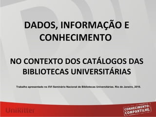 DADOS, INFORMAÇÃO E
CONHECIMENTO
NO CONTEXTO DOS CATÁLOGOS DAS
BIBLIOTECAS UNIVERSITÁRIAS
Trabalho apresentado no XVI Seminário Nacional de Bibliotecas Universitárias. Rio de Janeiro, 2010.
 