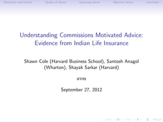 Motivation and Context   Quality of Advice    Improving Advice   Objective Advice   Conclusion




            Understanding Commissions Motivated Advice:
                 Evidence from Indian Life Insurance

               Shawn Cole (Harvard Business School), Santosh Anagol
                       (Wharton), Shayak Sarkar (Harvard)

                                             IFPRI


                                     September 27, 2012
 