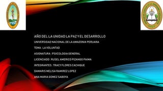 AÑO DEL LA UNIDAD LA PAZ Y EL DESARROLLO
UNIVERSIDAD NACIONAL DE LA AMAZONIA PERUANA
TEMA : LA VOLUNTAD
ASIGNATURA : PSIICOLOGIA GENERAL
LICENCIADO : RUSEL AMERICO PIZANGO PAIMA
INTEGRANTES : TRACY FLORES CACHIQUE
DAMARIS MELISA RAMIREZ LOPEZ
ANA MARIA GOMEZ SABOYA
 