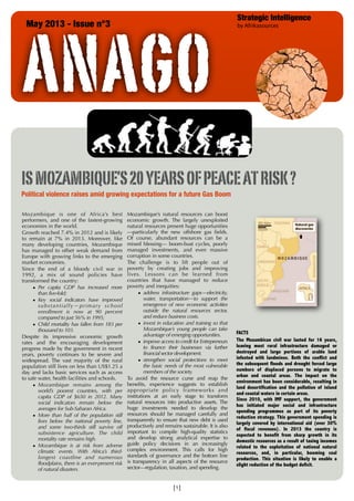 ANAGO
May 2013 - Issue n°3

Strategic Intelligence
by Afrikasources

IS MOZAMBIQUE’S 20 YEARS OF PEACE AT RISK ?
Political violence raises amid growing expectations for a future Gas Boom
Mozambique is one of Africa’s best
performers, and one of the fastest-growing
economies in the world.
Growth reached 7.4% in 2012 and is likely
to remain at 7% in 2013. Moreover, like
many developing countries, Mozambique
has managed to offset weak demand from
Europe with growing links to the emerging
market economies.
Since the end of a bloody civil war in
1992, a mix of sound policies have
transformed the country:
• Per capita GDP has increased more
than five-fold;
• Key social indicators have improved
s u b s t a n t i a l l y — p r i m a r y s ch o o l
enrollment is now at 90 percent
compared to just 56% in 1995;
• Child mortality has fallen from 183 per
thousand to 103.
Despite its impressive economic growth
rates and the encouraging development
progress made by the government in recent
years, poverty continues to be severe and
widespread. The vast majority of the rural
population still lives on less than US$1.25 a
day and lacks basic services such as access
to safe water, health facilities and schools.
• Mozambique remains among the
world’s poorest countries, with per
capita GDP of $650 in 2012. Many
social indicators remain below the
averages for Sub-Saharan Africa.
• More than half of the population still
lives below the national poverty line,
and some two-thirds still survive off
subsistence agriculture. The child
mortality rate remains high.
• Mozambique is at risk from adverse
climatic events. With Africa’s thirdlongest coastline and numerous
floodplains, there is an ever-present risk
of natural disasters.

Mozambique’s natural resources can boost
economic growth. The largely unexploited
natural resources present huge opportunities
—particularly the new offshore gas fields.
Of course, abundant resources can be a
mixed blessing— boom-bust cycles, poorly
managed investments, and even massive
corruption in some countries.
The challenge is to lift people out of
poverty by creating jobs and improving
lives. Lessons can be learned from
countries that have managed to reduce
poverty and inequities:
• address infrastructure gaps—electricity,
water, transportation—to support the
emergence of new economic activities
outside the natural resources sector,
and reduce business costs.
• invest in education and training so that
Mozambique’s young people can take
advantage of emerging opportunities.
• improve access to credit for Entrepreneurs
to finance their businesses via further
financial sector development.
• strengthen social protections to meet
the basic needs of the most vulnerable
members of the society.
To avoid the resource curse and reap the
benefits, experience suggests to establish
appropriate policy frameworks and
institutions at an early stage to transform
natural resources into productive assets. The
huge investments needed to develop the
resources should be managed carefully and
transparently to ensure that new debt is used
productively and remains sustainable. It is also
important to compile high-quality statistics
and develop strong analytical expertise to
guide policy decisions in an increasingly
complex environment. This calls for high
standards of governance and the bottom line
is transparency in all aspects of the resource
sector—regulation, taxation, and spending.

[1]

FACTS
The Mozambican civil war lasted for 16 years,
leaving most rural infrastructure damaged or
destroyed and large portions of arable land
infested with landmines. Both the conflict and
the subsequent floods and drought forced large
numbers of displaced persons to migrate to
urban and coastal areas. The impact on the
environment has been considerable, resulting in
land desertification and the pollution of inland
and coastal waters in certain areas.
Since 2010, with IMF support, the government
has initiated major social and infrastructure
spending programmes as part of its poverty
reduction strategy. This government spending is
largely covered by international aid (over 30%
of fiscal revenues). In 2013 the country is
expected to benefit from sharp growth in its
domestic resources as a result of taxing incomes
related to the exploitation of national natural
resources, and, in particular, booming coal
production. This situation is likely to enable a
slight reduction of the budget deficit.

 