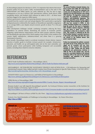 As Mozambique prepares for elections in 2014, it is imperative that reforms that ensure
inclusive politics be put in place. Sadly, recommendations such as the ones in the
OSISA/AfriMAP and APRM reports are rarely followed up. This has led to tragic
consequences as we saw in Kenya’s 2007 post-election violence, South Africa’s 2008
xenophobia attacks, and Northern Mali’s takeover by rebels in 2011 – all these issues
had been ﬂagged in the respective APRM reports.
Frelimo’s government is already faces growing domestic pressure to do more for citizens
to beneﬁt from the country’s vast coal and gas deposits. This is particularly so giving the
widespread poverty evidenced by the majority of Mozambicans reportedly scrapping by
on an average $400 a year despite annual economic growth of about 7% in the past
ﬁve years.
Other development challenges include: combating corruption; reducing the heavy
dependence on external donors; diversifying the sources of economic growth;
integrating capital-intensive mega-projects with the state’s poverty reduction strategy;
and developing the agriculture sector which employs close to 80% of the workforce but
remains largely unproductive, subsistence-based, and where there is a growing
"feminisation of poverty."
More broadly, Mozambique needs to accelerate investment climate reforms; improve
provision of public goods to facilitate inclusive growth (for example, infrastructure,
education, and health); set up well-targeted safety nets for the most vulnerable; and
promote greater citizen participation while building transparent and accountable
systems, including those related to extractive industries.

REFERENCES

EXPOSED
The current President, Armando Guebuza, has
been in power since 2005. He is also head of
the Frelimo party, which has governed the
country since its independence in 1975 and is
expected to be the big favourite in the coming
2014 elections. The opposition remains weak
and lacks the popularity to counterbalance
Frelimo’s well-established hegemony. The
traditional opposition party, Renamo, suffers
from strong internal divisions and the MDM is
still very new (created in 2009). In this
context, President Guebuza was re-elected to
head the party for five years in September
2012 (Frelimo national congress), indicating
that the party is about to reform the
constitution to allow him to stand for a third
term. This scenario is confirmed by the fact
that President Guebuza’s potential successors
in the party, Luisa Diogo and Aires Ali, were
not elected to the political bureau (the
party’s supreme body).
Frelimo has dominated the political, economic
and social set-up of the country ever since it
edged out its erstwhile civil war rival,
Renamo, in the country’s first democratic
elections in 1994. Frelimo won the fourth
presidential and parliamentary elections in
2009 by 70% of the popular vote, and the
party has a two-thirds majority in the national
parliament, 80% of the seats in the provincial
assemblies, and majorities in all elected
municipal assemblies.

OECD Trade Facilitation Indicators – Mozambique (2013)
http://www.oecd.org/tad/facilitation/Mozambique_OECD-Trade-Facilitation-Indicators.pdf
MOZAMBIQUE - SECTOR-SPECIFIC INVESTMENT STRATEGY AND ACTION PLAN - G20 Indicators for Measuring and
Maximizing Economic Value Added and Job Creation from Private Investment in Specific Value Chains - UNCTAD (2013)
http://unctad.org/Sections/diae_dir/docs/diae_G20_Mozambique_en.pdf
AfriMAP/OSISA report on Democracy and Political Participation in Mozambique
http://www.afrimap.org/Report/Mozambique%3A+Democracy+and+Political+Participation
APRM Review of Mozambique 2009
http://www.afrimap.org/english/images/documents/APRM_Country_Review_Report_Mozambique.pdf
Renamo leader’s war talk imperils Mozambique’s growth - by Gwinyayi Dzinesa (senior researcher at the Institute for
Security Studies in Pretoria), April 12 2013
http://www.bdlive.co.za/africa/africanperspectives/2013/04/12/renamo-leaders-war-talk-imperils-mozambiques-growth
Mozambique's 20 Years of Peace at Risk? by alex Vines - http://www.chathamhouse.org/media/comment/view/190757
Protests Give Stark Reminders of Challenges to Investing in Mozambique - by Future Directions
http://shar.es/ZfRbF

About	
 us

AFRIKASOURCES Consult Ltd is a
multiservices consulting firm.
We provides tailor-made expertise and
services to governments, international
organizations, projects managers,…
AFRIKASOURCES was initiated by JeanPhilippe PAYET, an advisor in Strategic
Intelligence and Regional Integration,
who decided to created a network of

experts in various development fields to
address clients needs in Africa.
Works to date have focused on various
countries within Africa like Egypt,
Zambia, Djibouti, Senegal, Comoros,
Mauritius... and we have a strong
footprint in all COMESA [Common
Market for Eastern and Southern Africa]
countries.

[3]

AFRIKASOURCES
Paris (France) & Mauritius
Mail
Skype
Twitter
Web

payet@afrikasources.com
#afrikasources
@afrikasources
www.afrikasources.com

 