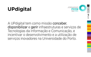 UPdigital
A UPdigital tem como missão conceber,
disponibilizar e gerir infraestruturas e serviços de
Tecnologias da Informação e Comunicação, e
incentivar o desenvolvimento e a utilização de
serviços inovadores na Universidade do Porto.
 