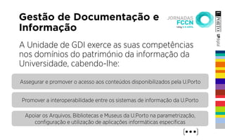 Gestão de Documentação e
Informação
A Unidade de GDI exerce as suas competências
nos domínios do património da informação da
Universidade, cabendo-lhe:
Assegurar e promover o acesso aos conteúdos disponibilizados pela U.Porto
Promover a interoperabilidade entre os sistemas de informação da U.Porto
Apoiar os Arquivos, Bibliotecas e Museus da U.Porto na parametrização,
conﬁguração e utilização de aplicações informáticas especíﬁcas
 