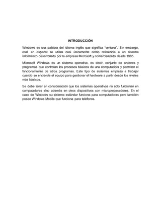 INTRODUCCIÓN
Windows es una palabra del idioma inglés que significa “ventana”. Sin embargo,
está en español se utiliza casi únicamente como referencia a un sistema
informático desarrollado por la empresa Microsoft y comercializado desde 1985.
Microsoft Windows es un sistema operativo, es decir, conjunto de órdenes y
programas que controlan los procesos básicos de una computadora y permiten el
funcionamiento de otros programas. Este tipo de sistemas empieza a trabajar
cuando se enciende el equipo para gestionar el hardware a partir desde los niveles
más básicos.
Se debe tener en consideración que los sistemas operativos no solo funcionan en
computadores sino además en otros dispositivos con microprocesadores. En el
caso de Windows su sistema estándar funciona para computadoras pero también
posee Windows Mobile que funciona para teléfonos.
 