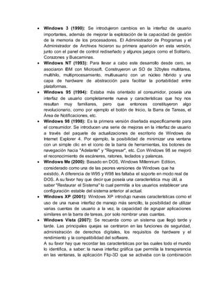  Windows 3 (1990): Se introdujeron cambios en la interfaz de usuario
importantes, además de mejorar la explotación de la capacidad de gestión
de la memoria de los procesadores. El Administrador de Programas y el
Administrador de Archivos hicieron su primera aparición en esta versión,
junto con el panel de control rediseñado y algunos juegos como el Solitario,
Corazones y Buscaminas.
 Windows NT (1993): Para llevar a cabo este desarrollo desde cero, se
asociaron IBM con Microsoft. Construyeron un SO de 32bytes multitarea,
multihilo, multiprocesamiento, multiusuario con un núcleo híbrido y una
capa de hardware de abstracción para facilitar la portabilidad entre
plataformas.
 Windows 95 (1994): Estaba más orientado al consumidor, poseía una
interfaz de usuario completamente nueva y características que hoy nos
resultan muy familiares, pero que entonces constituyeron algo
revolucionario, como por ejemplo el botón de Inicio, la Barra de Tareas, el
Área de Notificaciones, etc.
 Windows 98 (1998): Es la primera versión diseñada específicamente para
el consumidor. Se introducen una serie de mejoras en la interfaz de usuario
a través del paquete de actualizaciones de escritorio de Windows de
Internet Explorer 4. Por ejemplo, la posibilidad de minimizar una ventana
con un simple clic en el icono de la barra de herramientas, los botones de
navegación hacia "Adelante" y "Regresar", etc. Con Windows 98 se mejoró
el reconocimiento de escáneres, ratones, teclados y palancas.
 Windows Me (2000): Basado en DOS, Windows Millennium Edition,
considerado como una de las peores versiones de Windows que ha
existido. A diferencia de W95 y W98 les faltaba el soporte en modo real de
DOS. A su favor hay que decir que poseía una característica muy útil, a
saber "Restaurar el Sistema" lo cual permitía a los usuarios establecer una
configuración estable del sistema anterior al actual.
 Windows XP (2001): Windows XP introdujo nuevas características como el
uso de una nueva interfaz de manejo más sencillo, la posibilidad de utilizar
varias cuentas de usuario a la vez, la capacidad de agrupar aplicaciones
similares en la barra de tareas, por solo nombrar unas cuantas.
 Windows Vista (2007): Se recuerda como un sistema que llegó tarde y
tarde. Las principales quejas se centraron en las funciones de seguridad,
administración de derechos digitales, los requisitos de hardware y el
rendimiento y la compatibilidad del software.
A su favor hay que recordar las características por las cuales todo el mundo
lo identifica, a saber: la nueva interfaz gráfica que permitía la transparencia
en las ventanas, la aplicación Flip-3D que se activaba con la combinación
 