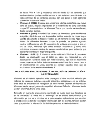de teclas Win + Tab, y mostrando con un efecto 3D las ventanas que
estaban abiertas podías cambiar de una a otra. Además, permitía tener una
vista preliminar de las ventanas abiertas, con solo pasar el ratón sobre los
botones en la barra de tareas.
 Windows 7 (2009): Destaca por ofrecer una interfaz rediseñada, una nueva
barra de tareas, mejoras importantes en el rendimiento del SO y sobre todo
porque W7 marcó el debut de Windows Touch, que permite explorar la web
desde pantallas táctiles.
 Windows 8 (2012): Su interfaz de usuario fue modificada para hacerla más
amigable y fácil de usar con la pantallas táctiles, además de poder seguir
usando obviamente el teclado y ratón. Es el momento de las Apps cuyos
iconos de diferentes tamaños ocupan la pantalla, se pueden agrupar,
mostrar notificaciones, etc. El explorador de archivos ahora deja a solo un
clic de ratón, funciones que antes estaban escondidas y como esto
podríamos enumerar cientos de nuevas características, pero sabemos que
estáis impacientes por llegar al siguiente.
 Windows 10 (2015): A diferencia de su antecesor Windows 8, ya cuenta
desde su distribución con el botón de inicio sin necesidad de una
actualización. También posee con multi-escritorios, algo que es totalmente
nuevo y que no se había visto en versiones anteriores de la marca pero si
en distribuciones de Linux, además de corregir aquellas fallas que se
encontraron en la versión de Windows 8.
APLICACIONES EN EL MUNDO DE LA TECNOLOGÍA DE COMUNICACIÓN Y
LA INFORMACIÓN
Windows es el sistema operativo más propagado a nivel mundial, utilizado por
millones de usuarios. Además presenta diferentes aplicaciones en su sistema,
entre ellos se encuentran el navegador de web Internet Explorer, el Reproductor
Windows Media, un programa de seguridad Windows Defender, Windows Media
Center, WordPad, Paint, entre otras.
Teniendo en cuenta lo anteriormente nombrado se puede decir que Windows es
en la actualidad la base de la tecnología en el ámbito comunicación y la
información, ya que es la principal vía a todas aquellas aplicaciones que permiten
la creación de contenido y compartir información con los demás, también existen
otras que permiten la interacción de distintas personas a través de internet.
 