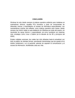 CONCLUSIÓN
Windows ha sido desde siempre el sistema operativo preferido para instalarse en
ordenadores clónicos, aquellos PCs formados a partir de componentes de
diferentes marcas y ensamblados en tiendas de informática especializadas. Las
características propias del software, como sistema operativo para masas, desde
siempre han hecho viable la auto-instalación de WIndows por parte del usuario, sin
necesidad de apoyo técnico o especializado, tal como sucedería con sistemas
más complejos como Linux o Solaris (en la década de los 90 y principios del
2000).
Existen múltiples versiones, las cuales han sido utilizadas hasta la actualidad, por
todo el público de distintas formas, permitiendo herramientas que los ayuden en el
ámbito profesional o en el personal, además de expandir la comunicación y el
acceso de información, facilitándola cada vez más.
 