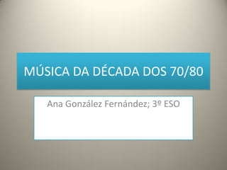 MÚSICA DA DÉCADA DOS 70/80
Ana González Fernández; 3º ESO
 