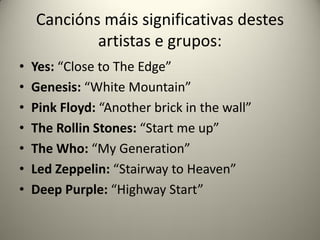 Cancións máis significativas destes
artistas e grupos:
• Yes: “Close to The Edge”
• Genesis: “White Mountain”
• Pink Floyd: “Another brick in the wall”
• The Rollin Stones: “Start me up”
• The Who: “My Generation”
• Led Zeppelin: “Stairway to Heaven”
• Deep Purple: “Highway Start”
 