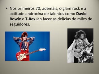 • Nos primeiros 70, ademáis, o glam rock e a
actitude andróxina de talentos como David
Bowie e T-Rex ían facer as delicias de miles de
seguidores.
 