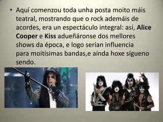 • Aquí comenzou toda unha posta moito máis
teatral, mostrando que o rock ademáis de
acordes, era un espectáculo integral: así, Alice
Cooper e Kiss adueñáronse dos mellores
shows da época, e logo serían influencia
para moitísimas bandas,e aínda hoxe sígueno
sendo.
 