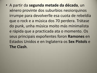 • A partir da segunda metade da década, un
xénero provinte dos suburbios neoiorquinos
irrumpe para devolverlle esa cuota de rebeldía
que o rock e a música dos 70 perdera. Trátase
do punk, unha música moito más minimalista
e rápida que a practicada ata o momento. Os
seus principais expoñentes foron Ramones en
Estados Unidos e en Inglaterra os Sex Pistols e
The Clash.
 