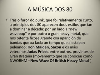 A MÚSICA DOS 80
• Tras o furor do punk, que foi relativamente curto,
a principios dos 80 aparecen dous estilos que ían
a dominar a década: por un lado a “new
wavepop” e por outro o gran heavy metal, que
nos oitenta fíxose grande coa aparición de
bandas que xa facía un tempo que a estaban
peleando: Iron Maiden, Saxon e os máis
veteranos Judas Priest, entre outros, provintes de
Gran Bretaña (movemento que se conoceu como
NWOBHM –New Wave Of British Heavy Metal-).
 