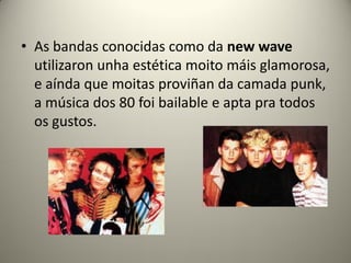 • As bandas conocidas como da new wave
utilizaron unha estética moito máis glamorosa,
e aínda que moitas proviñan da camada punk,
a música dos 80 foi bailable e apta pra todos
os gustos.
 