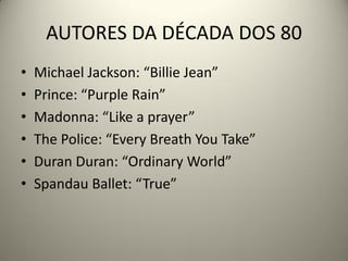AUTORES DA DÉCADA DOS 80
• Michael Jackson: “Billie Jean”
• Prince: “Purple Rain”
• Madonna: “Like a prayer”
• The Police: “Every Breath You Take”
• Duran Duran: “Ordinary World”
• Spandau Ballet: “True”
 