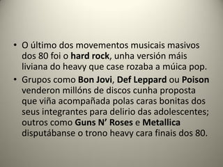 • O último dos movementos musicais masivos
dos 80 foi o hard rock, unha versión máis
liviana do heavy que case rozaba a múica pop.
• Grupos como Bon Jovi, Def Leppard ou Poison
venderon millóns de discos cunha proposta
que viña acompañada polas caras bonitas dos
seus integrantes para delirio das adolescentes;
outros como Guns N’ Roses e Metallica
disputábanse o trono heavy cara finais dos 80.
 