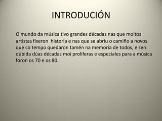 INTRODUCIÓN
O mundo da música tivo grandes décadas nas que moitos
artistas fixeron historia e nas que se abriu o camiño a novos
que co tempo quedaron tamén na memoria de todos, e sen
dúbida dúas décadas moi proliferas e especiales para a música
foron os 70 e os 80.
 