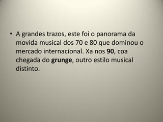 • A grandes trazos, este foi o panorama da
movida musical dos 70 e 80 que dominou o
mercado internacional. Xa nos 90, coa
chegada do grunge, outro estilo musical
distinto.
 