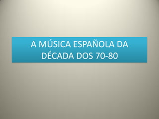 A MÚSICA ESPAÑOLA DA
DÉCADA DOS 70-80
 