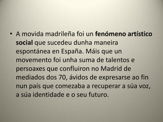• A movida madrileña foi un fenómeno artístico
social que sucedeu dunha maneira
espontánea en España. Máis que un
movemento foi unha suma de talentos e
persoaxes que confluiron no Madrid de
mediados dos 70, ávidos de expresarse ao fin
nun país que comezaba a recuperar a súa voz,
a súa identidade e o seu futuro.
 