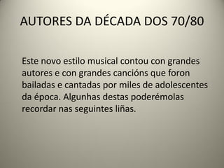 AUTORES DA DÉCADA DOS 70/80
Este novo estilo musical contou con grandes
autores e con grandes cancións que foron
bailadas e cantadas por miles de adolescentes
da época. Algunhas destas poderémolas
recordar nas seguintes liñas.
 