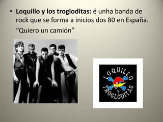 • Loquillo y los trogloditas: é unha banda de
rock que se forma a inicios dos 80 en España.
“Quiero un camión”
 