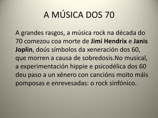 A MÚSICA DOS 70
A grandes rasgos, a música rock na década do
70 comezou coa morte de Jimi Hendrix e Janis
Joplin, doús símbolos da xeneración dos 60,
que morren a causa de sobredosis.No musical,
a experimentación hippie e psicodélica dos 60
deu paso a un xénero con cancións moito máis
pomposas e enrevesadas: o rock sinfónico.
 