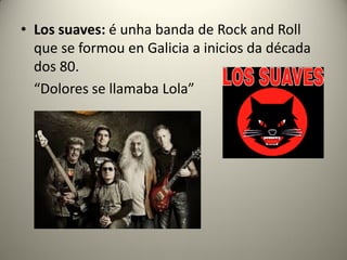 • Los suaves: é unha banda de Rock and Roll
que se formou en Galicia a inicios da década
dos 80.
“Dolores se llamaba Lola”
 
