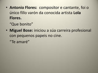 • Antonio Flores: compositor e cantante, foi o
único fillo varón da conocida artista Lola
Flores.
“Que bonito”
• Miguel Bose: iniciou a súa carreira profesional
con pequenos papeis no cine.
“Te amaré”
 