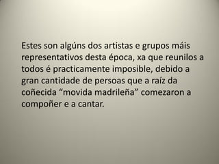 Estes son algúns dos artistas e grupos máis
representativos desta época, xa que reunilos a
todos é practicamente imposible, debido a
gran cantidade de persoas que a raíz da
coñecida “movida madrileña” comezaron a
compoñer e a cantar.
 