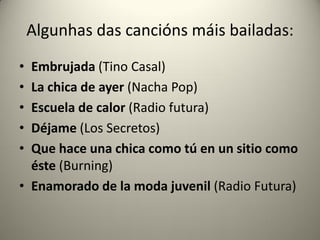 Algunhas das cancións máis bailadas:
• Embrujada (Tino Casal)
• La chica de ayer (Nacha Pop)
• Escuela de calor (Radio futura)
• Déjame (Los Secretos)
• Que hace una chica como tú en un sitio como
éste (Burning)
• Enamorado de la moda juvenil (Radio Futura)
 