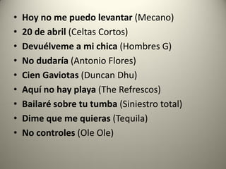 • Hoy no me puedo levantar (Mecano)
• 20 de abril (Celtas Cortos)
• Devuélveme a mi chica (Hombres G)
• No dudaría (Antonio Flores)
• Cien Gaviotas (Duncan Dhu)
• Aquí no hay playa (The Refrescos)
• Bailaré sobre tu tumba (Siniestro total)
• Dime que me quieras (Tequila)
• No controles (Ole Ole)
 
