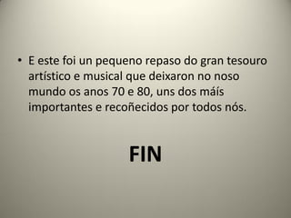 • E este foi un pequeno repaso do gran tesouro
artístico e musical que deixaron no noso
mundo os anos 70 e 80, uns dos máís
importantes e recoñecidos por todos nós.
FIN
 